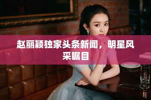赵丽颖独家头条新闻，明星风采瞩目