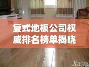复式地板公司权威排名榜单揭晓！